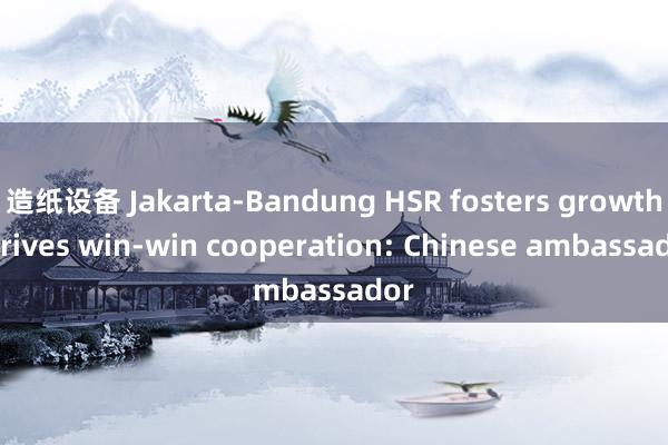 造纸设备 Jakarta-Bandung HSR fosters growth， drives win-win cooperation: Chinese ambassador